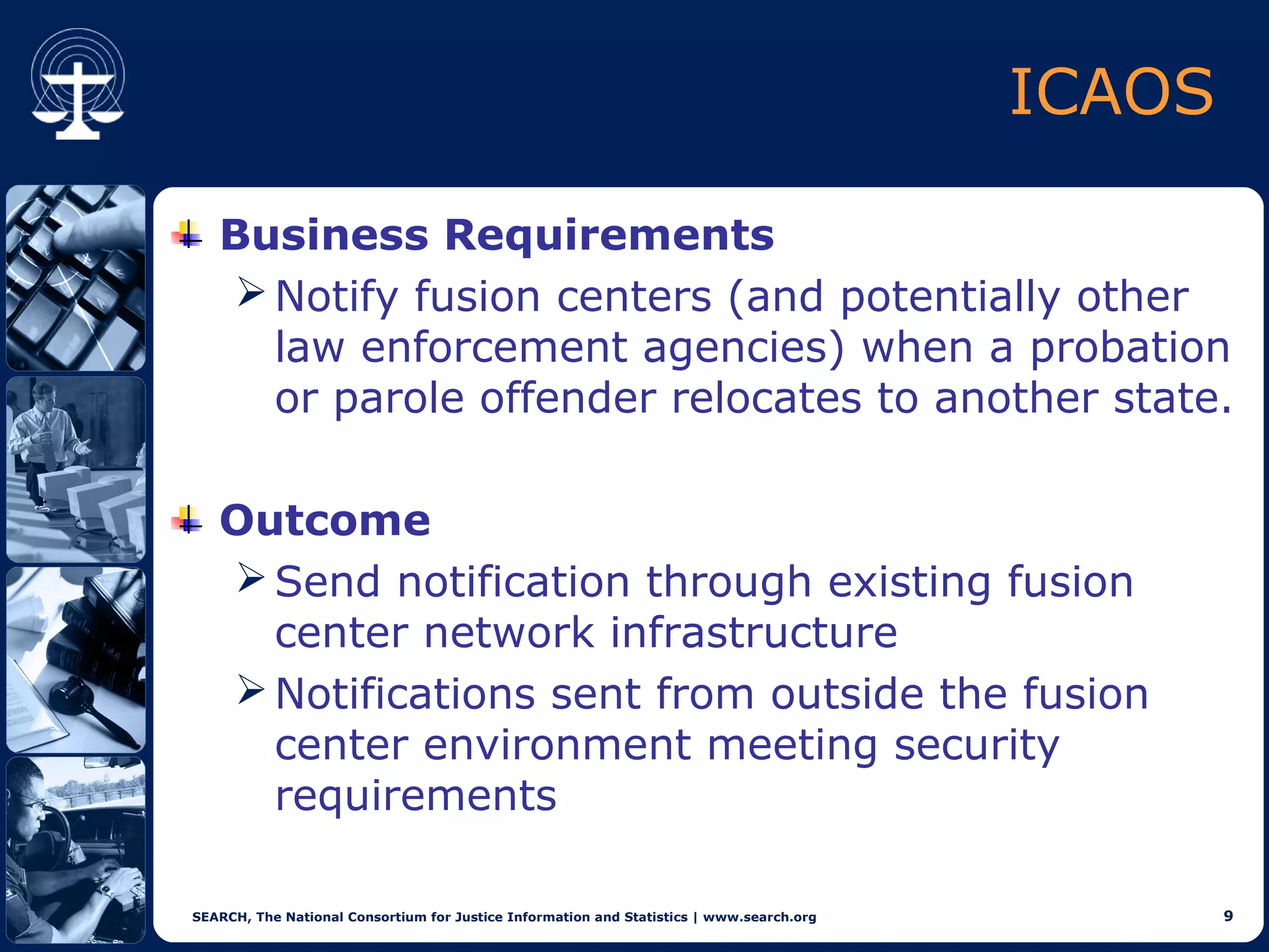 ICAOS

   Business Requirements
    Notify fusion centers (and potentially other
     law enforcement agencies) when a probation
     or parole offender relocates to another state.

   Outcome
    Send notification through existing fusion
     center network infrastructure
    Notifications sent from outside the fusion
     center environment meeting security
     requirements

SEARCH, The National Consortium for Justice Information and Statistics | www.search.org           9
 