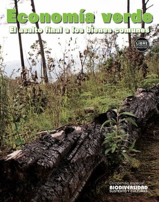 Economía verde
Esta publicación es una colaboración con
el Movimiento Mundial por los Bosques
                                           El asalto final a los bienes comunes
Tropicales (WRM), Amigos de la Tierra
América Latina y El Caribe (ATALC)




                                                                    Compendio especial:
                                                                    BIODIVERSIDAD
                                                                    SUSTENTO Y CULTURAS
 