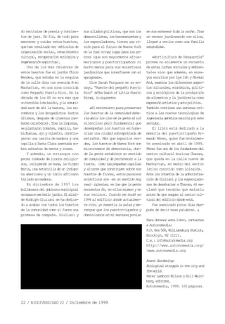 22 / BIODIVERSIDAD 22 / Diciembre de 1999
do recitales de poesía y concier-
tos de jazz. En fin, de todo para
mantener y cuidar estos huertos,
que han resultado ser vehículos de
organización social, renacimiento
cultural, recuperación ecológica y
regeneraciónespiritual.
Uno de los más célebres de
estos huertos fue el jardín Chico
Mendes, que estaba en la esquina
de la calle diez con avenida B en
Manhattan, en una zona conocida
como Pequeño Puerto Rico. En la
década de los 80 no era más que
unhorriblelotebaldío,ylacomuni-
dad sacó de ahí la basura, los es-
combros y los drogadictos (estos
últimos, después de cruentos com-
batescallejeros).Traslalimpieza,
se plantaron tomates, repollo, ha-
bichuelas,ajoyculantro,constru-
yeron una casita de madera y una
capilla a Santa Clara asentada so-
bre arbustos de menta y rosas.
Y además, un estanque con
peces rodeado de iconos religio-
sos, incluyendo un buda, la Virgen
María,unaestatuilladeunindíge-
na americano y un ídolo africano
tallado en madera.
En diciembre de 1997 los
bulldozers delgobierno municipial
arrasaronesebellojardín.Elalcal-
de Rudolph Giuliani se ha dedica-
do a acabar con todos los huertos
de la comunidad como si fuera una
promesa de campaña. Giuliani y
sus aliados políticos, que son los
desarrollistas,losterratenientesy
los especuladores, tienen una vi-
sión para el futuro de Nueva York
enlacualnohaylugarparalospo-
bres (que son mayormente afroa-
mericanos y puertorriqueños) ni
mucho menos para sus molestosos
jardincitos que interfieren con el
«progreso».
Dice Sarah Ferguson en su en-
sayo, “Muerte del pequeño Puerto
Rico” («The Death of Little Puerto
Rico»),losiguiente:
«El movimiento para preservar
los huertos de la comunidad debe-
ríaabrirlosojosdelagentealrol
silencioso pero fundamental que
desempeñan los huertos en huma-
nizar una ciudad sobrepoblada de
extraños. Más que espacios ver-
des, los huertos de Nueva York son
microcosmos de democracia, don-
de la gente establece un sentido
de comunidad y de pertenecer a la
tierra. Comolaspequeñascapillas
y altares que construyen sobre sus
huertos de flores, estos paraísos
eclécticos son –en un sentido muy
real–iglesias,enlasquelagente
encuentra fe, en ellos mismos y en
sus vecinos. Cuando me mudé en
1994 al edificio donde actualmen-
te vivo, yo resentía la salsa y me-
rengue que los puertorriqueños y
dominicanos en mi manzana ponían
ensusestereostodalanoche.Tras
un verano jardineando con ellos,
llegué a verlos como una familia
extendida».
«Horticultura de Vanguardia”
provee no solamente un recuento
de estas luchas sociales y ambien-
tales sino que además, en ensa-
yos escritos por Lyx Ish y Miekal
And, examina los diferentes aspec-
tosculturales,económicos,políti-
cos y ecológicos de la producción
de alimentos y la jardinería como
expresiónartísticayactopolítico.
También contiene una extensa crí-
tica a las nuevas tecnologías de
ingenieríagenéticaescritaporeste
servidor.
El libro está dedicado a la
memoria del puertorriqueño Ar-
mando Pérez, quien fue brutalmen-
te asesinado en abril de 1999.
Pérez fue uno delos fundadores del
centro cultural boricua Charas,
que queda en la calle nueve de
Manhattan, en medio del sector
latino conocido como Loisaida.
Antelosintentosdelaadministra-
ción de Giuliani y los especulado-
res de desahuciar a Charas, él ex-
clamó que tendrán que matarlo
antes de que saquen al centro cul-
turaldeledificiodondeestá.
Fue asesinado pocos días des-
pués de decir esas palabras. q
Para obtener este libro, contacten
a Autonomedia:
P.O.Box568,WilliamsburgStation,
Brooklyn, NY 11211.
C.e.: info@autonomedia.org
http://www.autonomedia.org/
>www.autonomedia.org
Avant Gardening:
Ecologicalstruggleinthecityand
theworld.
Peter Lamborn Wilson y Bill Wein-
berg,editores.
Autonomedia, 1999. 165 páginas.
 