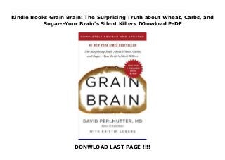 Kindle Books Grain Brain: The Surprising Truth about Wheat, Carbs, and
Sugar--Your Brain's Silent Killers D0nwload P-DF
DONWLOAD LAST PAGE !!!!
This books ( Grain Brain: The Surprising Truth about Wheat, Carbs, and Sugar--Your Brain's Silent Killers ) Made by David Perlmutter About Books Dr. Perlmutter's #1 New York Times bestseller about the devastating effects of gluten, sugar, and carbs on the brain and body -- updated with the latest nutritional and neurological scienceWhen Grain Brain was published in 2013, Dr. Perlmutter kick-started a revolution. Since then, his book has been translated into 34 languages, and more than 1.5 million readers have been given the tools to make monumental life-changing improvements to their health.Grain Brain empowers you to take control of your wellbeing as never before. Inside, you'll learn how to:lose weightbanish anxietybeat depressionreduce -- and even eliminate -- chronic conditionssafeguard yourself against cognitive decline and neurological diseaseimprove the health of your microbiomeand much more -- all without drugs!In this fully revised, five-year-anniversary edition, Dr. Perlmutter builds on his mission. Drawing on the latest developments in scientific research, which have further validated his recommendations, he explains how the Grain Brain program boosts the brain, shows the benefits of using fat as a main fuel source, and puts forth the most compelling evidence to date that a non-GMO, gluten-free, and low-carb diet is crucial for cognitive function and long-term health.Featuring up-to-date data and practical advice based on leading-edge medicine, plus a wealth of new recipes, Grain Brain will give you all the tools you need to restore your health and achieve optimum wellness for lifelong vitality. To Download Please Click https://freebngstbook.blogspot.fr/?book=0316485136
 
