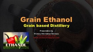 Grain Ethanol
Grain based Distillery
Presentation by
Primary Information Services
www.primaryinfo.com
mailto:primaryinfo@gmail.com
 