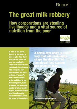 The great milk robbery
How corporations are stealing
livelihoods and a vital source of
nutrition from the poor
In most of the world,
dairy is in the hands of
poor people. Most dairy
markets that serve the
poor are supplied by
small-scale vendors who
collect milk from farmers
who own just a few
dairy animals. But such
systems of “people’s
milk” are threatened
by the ambitions of big
dairy companies, such
as Nestlé, and a growing
number of other wealthy
players that want to take
over the entire dairy
chain in the South, from
the farms to the markets.
Report
Dec 2011
A battle over dairy is under
way that will profoundly
shape the direction of
the global food system
and people’s lives.
cover photo:
Transporting fresh milk in Kenya
 