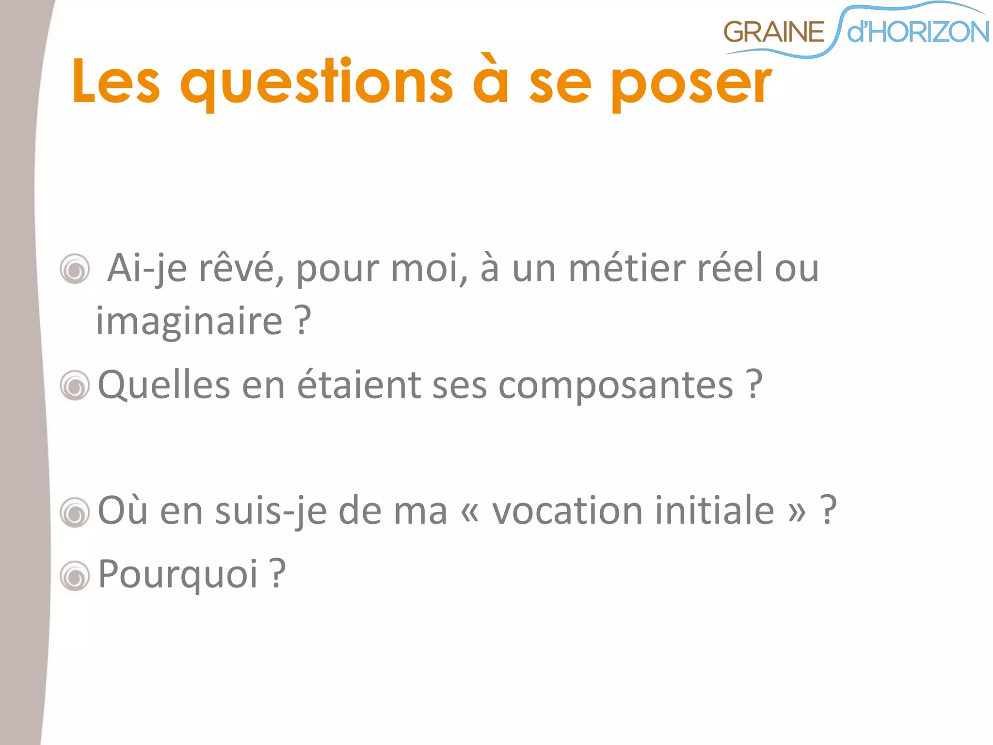 Ai-je rêvé, pour moi, à un métier réel ou
imaginaire ?
Quelles en étaient ses composantes ?
Où en suis-je de ma « vocation initiale » ?
Pourquoi ?
Les questions à se poser
 