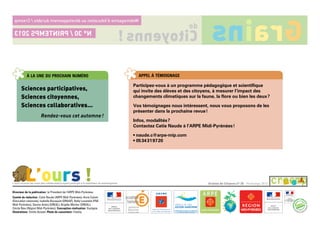 à la une du prochain numéro
Sciences participatives,
Sciences citoyennes,
Sciences collaboratives…
Rendez-vous cet automne !
appel à témoignage
Participez-vous à un programme pédagogique et scientifique
qui invite des élèves et des citoyens, à mesurer l’impact des
changements climatiques sur la faune, la flore ou bien les deux ?
Vos témoignages nous intéressent, nous vous proposons de les
présenter dans la prochaine revue !
Infos, modalités ?
Contactez Catie Naude à l’ARPE Midi-Pyrénées !
• naude.c@arpe-mip.com
• 05 34 31 97 20
Directeur de la publication : le Président de l’ARPE Midi-Pyrénées.
Comité de rédaction : Catie Naude (ARPE Midi-Pyrénées), Anne Calvet
(éducation nationale), Isabelle Bousquet (DRAAF), Nelly Loustalot (FNE
Midi-Pyrénées), Savine Andry (DREAL), Brigitte Mortier (DREAL),
Cécile Rieu (Région Midi-Pyrénées). Conception-réalisation : Exotypie.
Illustrations : émilie Ausset. Photo de couverture : Fotolia.
Graines de Citoyens n° 30 - Printemps 2013L’ours recense les noms des collaborateurs ayant participé à la réalisation du webmagazine.
L’ours !
Webmagazined’éducationaudéveloppementdurable/Creemp
Citoyenns !
de
Grainsn° 30/printemps2013
 