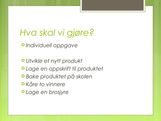 Hva skal vi gjøre?
 Individuell oppgave
 Utvikle et nytt produkt
 Lage en oppskrift til produktet
 Bake produktet på skolen
 Kåre to vinnere
 Lage en brosjyre
 