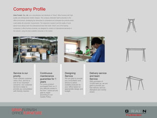 Company Profile
Service is our
priority
Grain realizes customer
value; thus, service is
one of our important
concerns. Our customer
service is ready to
provide you consultation
with friendly manner.
Continuous
maintenance
guarantee for 1
years
For every product
purchased from us, if
any difficulty arises in
the first 1 years,we are
glad to repair
according to our
Quality Policy.
Designing
Service
We are glad to provide
you consultation and
advice to select
suitable products for
your office based on
appropriate design and
budget
Delivery service
and team
Service
With purchase of
10,000 baht up, we are
glad to provide you
free delivery service.
(Bangkok and vicinity
areas)
Grain Furnish Co., Ltd. .as a manufacturer and distributor of “Good” office furniture with high
quality and distinguished modern designs. The company dedicated itself exclusively to the
office environment, developing the cleverness to understand and anticipate the products which
could satisfy all customers’ requirements. The ergonomic research and the quality of work
places have always been the philosophical base that made “Good” one of the leading
companies in office furniture products, are designed to conform to international standards in
the industry, using the best available resources in the market.
 