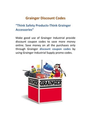 Grainger Discount Codes
“Think Safety Products-Think Grainger
Accessories”

Make good use of Grainger Industrial provide
discount coupon codes to save more money
online. Save money on all the purchases only
through Grainger discount coupon codes by
using Grainger Industrial Supply promo codes.
 