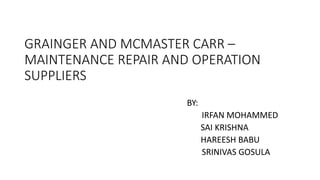 GRAINGER AND MCMASTER CARR –
MAINTENANCE REPAIR AND OPERATION
SUPPLIERS
BY:
IRFAN MOHAMMED
SAI KRISHNA
HAREESH BABU
SRINIVAS GOSULA
 