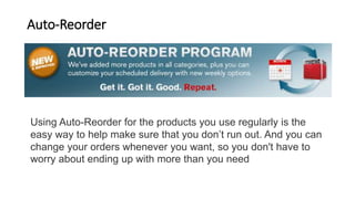 Auto-Reorder
Using Auto-Reorder for the products you use regularly is the
easy way to help make sure that you don’t run out. And you can
change your orders whenever you want, so you don't have to
worry about ending up with more than you need
 