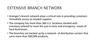 EXTENSIVE BRANCH NETWORK
• Grainger’s branch network plays a critical role in providing customers
immediate access to needed supplies.
• The company has more than 360 U.S. locations stocked with
inventory tailored to meet the just-in-time and emergency needs of
local businesses.
• The branches are backed up by a network of distribution centers that
carry more than 500,000 products.
 