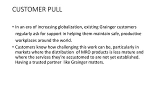 CUSTOMER PULL
• In an era of increasing globalization, existing Grainger customers
regularly ask for support in helping them maintain safe, productive
workplaces around the world.
• Customers know how challenging this work can be, particularly in
markets where the distribution of MRO products is less mature and
where the services they’re accustomed to are not yet established.
Having a trusted partner like Grainger matters.
 