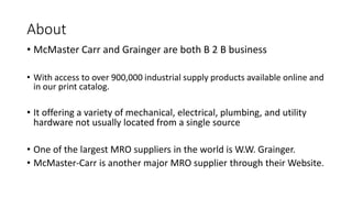 About
• McMaster Carr and Grainger are both B 2 B business
• With access to over 900,000 industrial supply products available online and
in our print catalog.
• It offering a variety of mechanical, electrical, plumbing, and utility
hardware not usually located from a single source
• One of the largest MRO suppliers in the world is W.W. Grainger.
• McMaster-Carr is another major MRO supplier through their Website.
 