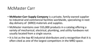 McMaster Carr
• McMaster-Carr Supply Company is a private, family-owned supplier
to industrial and commercial facilities worldwide, specializing in next
day delivery of (MRO) materials and supplies.
• McMaster maintains over 555,000 products in a catalog offering a
variety of mechanical, electrical, plumbing, and utility hardware not
usually located from a single source.
• It is list as the top 40 industrial distributors and a recognition that it is
often cited as one of the largest competitors in the MRO space.
 