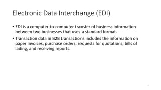 7
Electronic Data Interchange (EDI)
• EDI is a computer-to-computer transfer of business information
between two businesses that uses a standard format.
• Transaction data in B2B transactions includes the information on
paper invoices, purchase orders, requests for quotations, bills of
lading, and receiving reports.
 