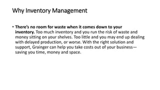 Why Inventory Management
• There’s no room for waste when it comes down to your
inventory. Too much inventory and you run the risk of waste and
money sitting on your shelves. Too little and you may end up dealing
with delayed production, or worse. With the right solution and
support, Grainger can help you take costs out of your business—
saving you time, money and space.
 