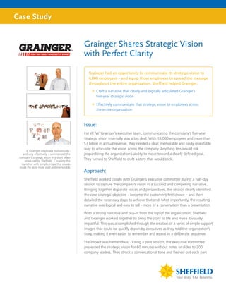 Case Study


                                               Grainger Shares Strategic Vision
                                               with Perfect Clarity

                                                  Grainger had an opportunity to communicate its strategic vision to
                                                  4,000 employees – and equip those employees to spread the message
                                                  throughout the entire organization. Sheffield helped Grainger:

                                                   ”” Craft a narrative that clearly and logically articulated Grainger’s
                                                      five-year strategic vision

                                                   ”” Effectively communicate that strategic vision to employees across
                                                      the entire organization



                                               Issue:
                                               For W. W. Grainger’s executive team, communicating the company’s five-year
                                               strategic vision internally was a big deal. With 18,000 employees and more than
                                               $7 billion in annual revenue, they needed a clear, memorable and easily repeatable
                                               way to articulate the vision across the company. Anything less would risk
       A Grainger employee humorously –
    and very effectively – summarized the      jeopardizing the organization’s ability to move toward a clearly defined goal.
 company’s strategic vision in a short video
     produced by Sheffield. Coupling the
                                               They turned to Sheffield to craft a story that would stick.
   narrative with simple, impactful visuals
 made the story more vivid and memorable.
                                               Approach:
                                               Sheffield worked closely with Grainger’s executive committee during a half-day
                                               session to capture the company’s vision in a succinct and compelling narrative.
                                               Bringing together disparate voices and perspectives, the session clearly identified
                                               the core strategic objective – become the customer’s first choice – and then
                                               detailed the necessary steps to achieve that end. Most importantly, the resulting
                                               narrative was logical and easy to tell – more of a conversation than a presentation.

                                               With a strong narrative and buy-in from the top of the organization, Sheffield
                                               and Grainger worked together to bring the story to life and make it visually
                                               impactful. This was accomplished through the creation of a series of simple support
                                               images that could be quickly drawn by executives as they told the organization’s
                                               story, making it even easier to remember and repeat in a deliberate sequence.

                                               The impact was tremendous. During a pilot session, the executive committee
                                               presented the strategic vision for 60 minutes without notes or slides to 200
                                               company leaders. They struck a conversational tone and fleshed out each part
 