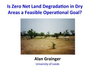 Is	
  Zero	
  Net	
  Land	
  Degrada0on	
  in	
  Dry	
  
 Areas	
  a	
  Feasible	
  Opera0onal	
  Goal?	
  
                             	
  




                   Alan	
  Grainger	
  
                    University	
  of	
  Leeds	
  
 
