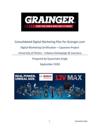 1 Gyanendra Singh
Consolidated Digital Marketing Plan for Grainger.com
Digital Marketing Certification – Capstone Project
University of Illinois – Urbana-Champaign & Coursera
Prepared by Gyanendra Singh
September 2020
 