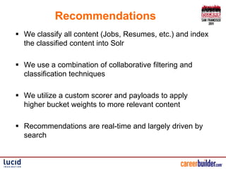 Recommendations
 We classify all content (Jobs, Resumes, etc.) and index
  the classified content into Solr

 We use a combination of collaborative filtering and
  classification techniques

 We utilize a custom scorer and payloads to apply
  higher bucket weights to more relevant content

 Recommendations are real-time and largely driven by
  search
 