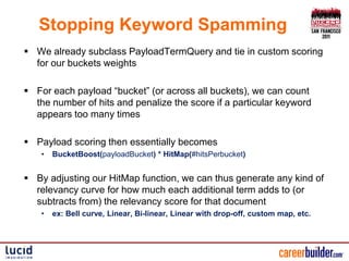 Stopping Keyword Spamming
 We already subclass PayloadTermQuery and tie in custom scoring
  for our buckets weights

 For each payload “bucket” (or across all buckets), we can count
  the number of hits and penalize the score if a particular keyword
  appears too many times

 Payload scoring then essentially becomes
    •   BucketBoost(payloadBucket) * HitMap(#hitsPerbucket)


 By adjusting our HitMap function, we can thus generate any kind of
  relevancy curve for how much each additional term adds to (or
  subtracts from) the relevancy score for that document
    •   ex: Bell curve, Linear, Bi-linear, Linear with drop-off, custom map, etc.
 