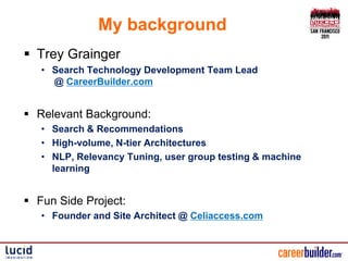 My background
 Trey Grainger
   • Search Technology Development Team Lead
     @ CareerBuilder.com


 Relevant Background:
   • Search & Recommendations
   • High-volume, N-tier Architectures
   • NLP, Relevancy Tuning, user group testing & machine
     learning


 Fun Side Project:
   • Founder and Site Architect @ Celiaccess.com
 
