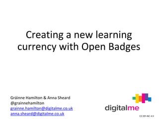 Creating a new learning
currency with Open Badges
Gráinne Hamilton & Anna Sheard
@grainnehamilton
grainne.hamilton@digitalme.co.uk
anna.sheard@digitalme.co.uk CC BY-NC 4.0
 