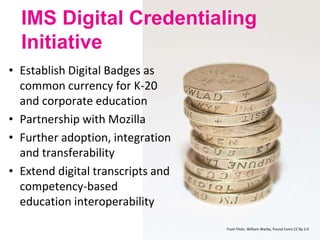 12
IMS Digital Credentialing
Initiative
• Establish Digital Badges as
common currency for K-20
and corporate education
• Partnership with Mozilla
• Further adoption, integration
and transferability
• Extend digital transcripts and
competency-based
education interoperability
From Flickr, William Warby, Pound Coins CC By 2.0
 