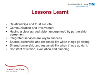 You & Your Care
www.bdct.nhs.uk
Lessons Learnt
• Relationships and trust are vital
• Communication and Involvement
• Having a clear agreed vision underpinned by partnership
agreement
• Integrated services are key to success
• Shared ownership and responsibility when things go wrong.
• Shared ownership and responsibility when things go right.
• Constant reflection, evaluation and planning.
 