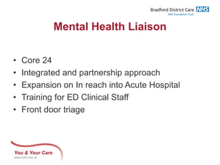 You & Your Care
www.bdct.nhs.uk
Mental Health Liaison
• Core 24
• Integrated and partnership approach
• Expansion on In reach into Acute Hospital
• Training for ED Clinical Staff
• Front door triage
 