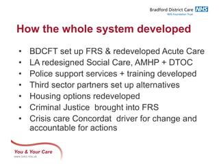 You & Your Care
www.bdct.nhs.uk
How the whole system developed
• BDCFT set up FRS & redeveloped Acute Care
• LA redesigned Social Care, AMHP + DTOC
• Police support services + training developed
• Third sector partners set up alternatives
• Housing options redeveloped
• Criminal Justice brought into FRS
• Crisis care Concordat driver for change and
accountable for actions
 