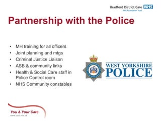 You & Your Care
www.bdct.nhs.uk
Partnership with the Police
• MH training for all officers
• Joint planning and mtgs
• Criminal Justice Liaison
• ASB & community links
• Health & Social Care staff in
Police Control room
• NHS Community constables
 
