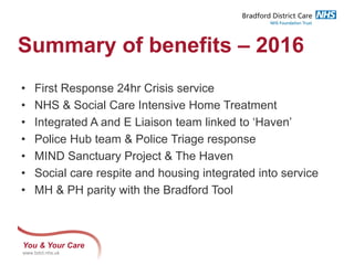 You & Your Care
www.bdct.nhs.uk
Summary of benefits – 2016
• First Response 24hr Crisis service
• NHS & Social Care Intensive Home Treatment
• Integrated A and E Liaison team linked to ‘Haven’
• Police Hub team & Police Triage response
• MIND Sanctuary Project & The Haven
• Social care respite and housing integrated into service
• MH & PH parity with the Bradford Tool
 