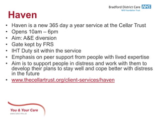 You & Your Care
www.bdct.nhs.uk
Haven
• Haven is a new 365 day a year service at the Cellar Trust
• Opens 10am – 6pm
• Aim: A&E diversion
• Gate kept by FRS
• IHT Duty sit within the service
• Emphasis on peer support from people with lived expertise
• Aim is to support people in distress and work with them to
develop their plans to stay well and cope better with distress
in the future
• www.thecellartrust.org/client-services/haven
 