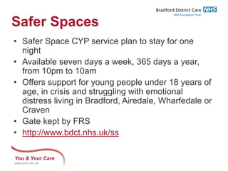 You & Your Care
www.bdct.nhs.uk
Safer Spaces
• Safer Space CYP service plan to stay for one
night
• Available seven days a week, 365 days a year,
from 10pm to 10am
• Offers support for young people under 18 years of
age, in crisis and struggling with emotional
distress living in Bradford, Airedale, Wharfedale or
Craven
• Gate kept by FRS
• http://www.bdct.nhs.uk/ss
 