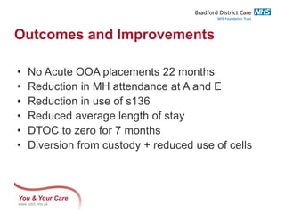 You & Your Care
www.bdct.nhs.uk
Outcomes and Improvements
• No Acute OOA placements 22 months
• Reduction in MH attendance at A and E
• Reduction in use of s136
• Reduced average length of stay
• DTOC to zero for 7 months
• Diversion from custody + reduced use of cells
 