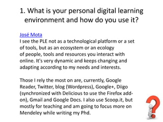1. What is your personal digital learning
 environment and how do you use it?
José Mota
I see the PLE not as a technological platform or a set
of tools, but as an ecosystem or an ecology
of people, tools and resources you interact with
online. It's very dynamic and keeps changing and
adapting according to my needs and interests.

Those I rely the most on are, currently, Google
Reader, Twitter, blog (Wordpress), Google+, Diigo
(synchronized with Delicious to use the Firefox add-
on), Gmail and Google Docs. I also use Scoop.it, but
mostly for teaching and am going to focus more on
Mendeley while writing my Phd.
 