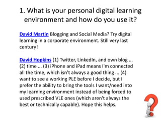 1. What is your personal digital learning
 environment and how do you use it?
David Martin Blogging and Social Media? Try digital
learning in a corporate environment. Still very last
century!

David Hopkins (1) Twitter, LinkedIn, and own blog ...
(2) time ... (3) iPhone and iPad means I'm connected
all the time, which isn't always a good thing ... (4)
want to see a working PLE before I decide, but I
prefer the ability to bring the tools I want/need into
my learning environment instead of being forced to
used prescribed VLE ones (which aren't always the
best or technically capable). Hope this helps.
 