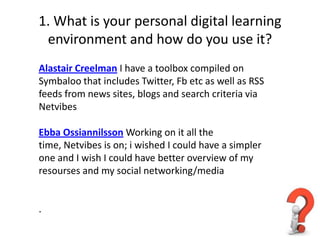 1. What is your personal digital learning
 environment and how do you use it?
Alastair Creelman I have a toolbox compiled on
Symbaloo that includes Twitter, Fb etc as well as RSS
feeds from news sites, blogs and search criteria via
Netvibes

Ebba Ossiannilsson Working on it all the
time, Netvibes is on; i wished I could have a simpler
one and I wish I could have better overview of my
resourses and my social networking/media


.
 