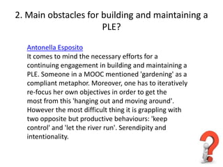 2. Main obstacles for building and maintaining a
                      PLE?

  Antonella Esposito
  It comes to mind the necessary efforts for a
  continuing engagement in building and maintaining a
  PLE. Someone in a MOOC mentioned 'gardening' as a
  compliant metaphor. Moreover, one has to iteratively
  re-focus her own objectives in order to get the
  most from this 'hanging out and moving around'.
  However the most difficult thing it is grappling with
  two opposite but productive behaviours: 'keep
  control' and 'let the river run'. Serendipity and
  intentionality.
 