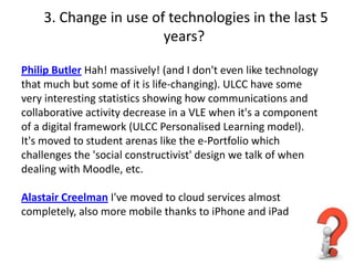 3. Change in use of technologies in the last 5
                       years?

Philip Butler Hah! massively! (and I don't even like technology
that much but some of it is life-changing). ULCC have some
very interesting statistics showing how communications and
collaborative activity decrease in a VLE when it's a component
of a digital framework (ULCC Personalised Learning model).
It's moved to student arenas like the e-Portfolio which
challenges the 'social constructivist' design we talk of when
dealing with Moodle, etc.

Alastair Creelman I've moved to cloud services almost
completely, also more mobile thanks to iPhone and iPad
 