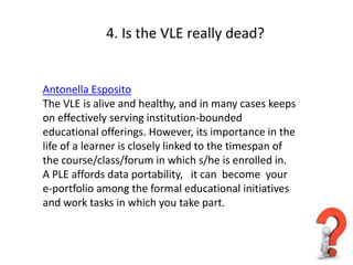4. Is the VLE really dead?


Antonella Esposito
The VLE is alive and healthy, and in many cases keeps
on effectively serving institution-bounded
educational offerings. However, its importance in the
life of a learner is closely linked to the timespan of
the course/class/forum in which s/he is enrolled in.
A PLE affords data portability, it can become your
e-portfolio among the formal educational initiatives
and work tasks in which you take part.
 