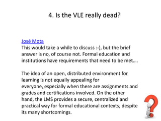 4. Is the VLE really dead?


José Mota
This would take a while to discuss :-), but the brief
answer is no, of course not. Formal education and
institutions have requirements that need to be met….

The idea of an open, distributed environment for
learning is not equally appealing for
everyone, especially when there are assignments and
grades and certifications involved. On the other
hand, the LMS provides a secure, centralized and
practical way for formal educational contexts, despite
its many shortcomings.
 