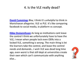 4. Is the VLE really dead?


David Cummings Btw, I think it's unhelpful to think in
Manichaean allegories. VLE vs PLE. It's like comparing
facebook to social media, ie platform vs concept.

Ebba Ossiannilsson As long as institutions cant leave
the control I think we unfortunately have to have the
VLE, I mean when people lock even OERs into a
locked VLE, something is wrong. The main thing is let
the learners take the control, and leave the control
needs and demands...I wish VLE was dead long time
ago, even worst is that still dept at universities create
their own which can’t communicate with anything
else...
 