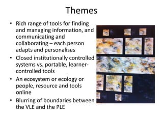 Themes
• Rich range of tools for finding
  and managing information, and
  communicating and
  collaborating – each person
  adapts and personalises
• Closed institutionally controlled
  systems vs. portable, learner-
  controlled tools
• An ecosystem or ecology or
  people, resource and tools
  online
• Blurring of boundaries between
  the VLE and the PLE
 
