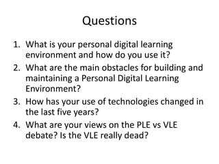 Questions
1. What is your personal digital learning
   environment and how do you use it?
2. What are the main obstacles for building and
   maintaining a Personal Digital Learning
   Environment?
3. How has your use of technologies changed in
   the last five years?
4. What are your views on the PLE vs VLE
   debate? Is the VLE really dead?
 