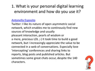 1. What is your personal digital learning
 environment and how do you use it?
Antonella Esposito
Twitter: I like its nature of open asymmetric social
network, which enables me to continously find new
sources of knowledge and usually
pleasant interaction, pearls of wisdom or
a mere, precious LOL ;-) It took time to build a good
network, but I increasingly appreciate the value to be
connected in a web of conversations. Especially love
'intercepting' conferences and sharing links to
reports, blog posts and published articles. But
sometimes some great chats occur, despite the 140
characters.
 