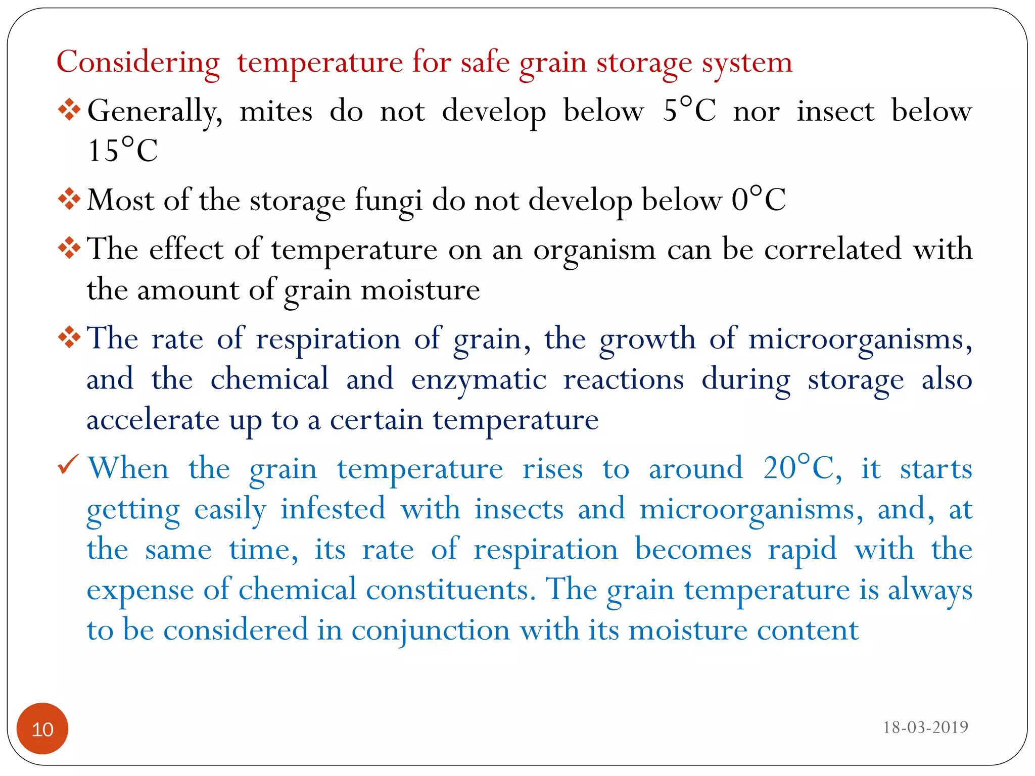 Considering temperature for safe grain storage system
Generally, mites do not develop below 5°C nor insect below
15°C
Most of the storage fungi do not develop below 0°C
The effect of temperature on an organism can be correlated with
the amount of grain moisture
The rate of respiration of grain, the growth of microorganisms,
and the chemical and enzymatic reactions during storage also
accelerate up to a certain temperature
 When the grain temperature rises to around 20°C, it starts
getting easily infested with insects and microorganisms, and, at
the same time, its rate of respiration becomes rapid with the
expense of chemical constituents. The grain temperature is always
to be considered in conjunction with its moisture content
18-03-201910
 