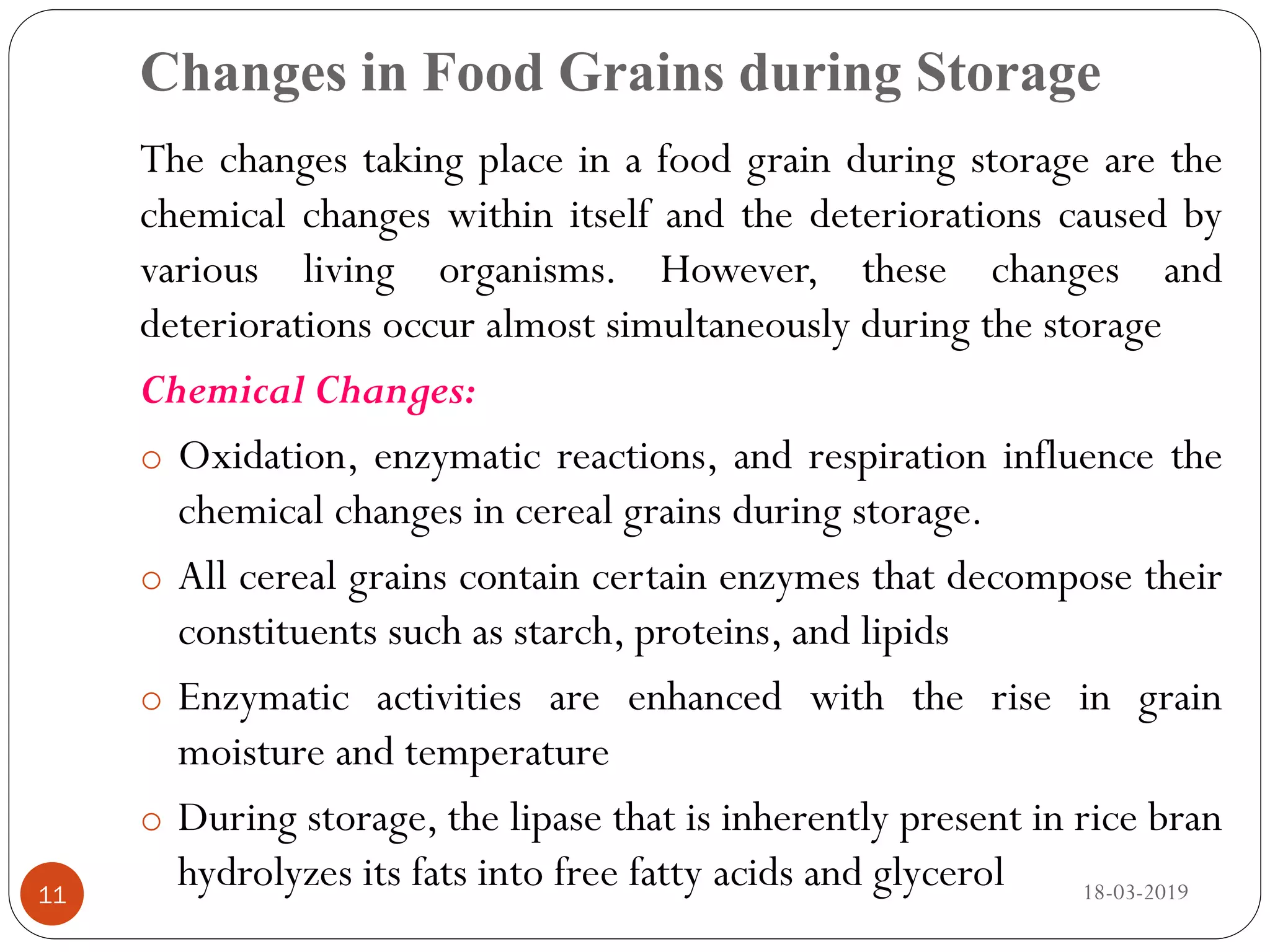 Changes in Food Grains during Storage
The changes taking place in a food grain during storage are the
chemical changes within itself and the deteriorations caused by
various living organisms. However, these changes and
deteriorations occur almost simultaneously during the storage
Chemical Changes:
o Oxidation, enzymatic reactions, and respiration influence the
chemical changes in cereal grains during storage.
o All cereal grains contain certain enzymes that decompose their
constituents such as starch, proteins, and lipids
o Enzymatic activities are enhanced with the rise in grain
moisture and temperature
o During storage, the lipase that is inherently present in rice bran
hydrolyzes its fats into free fatty acids and glycerol 18-03-201911
 