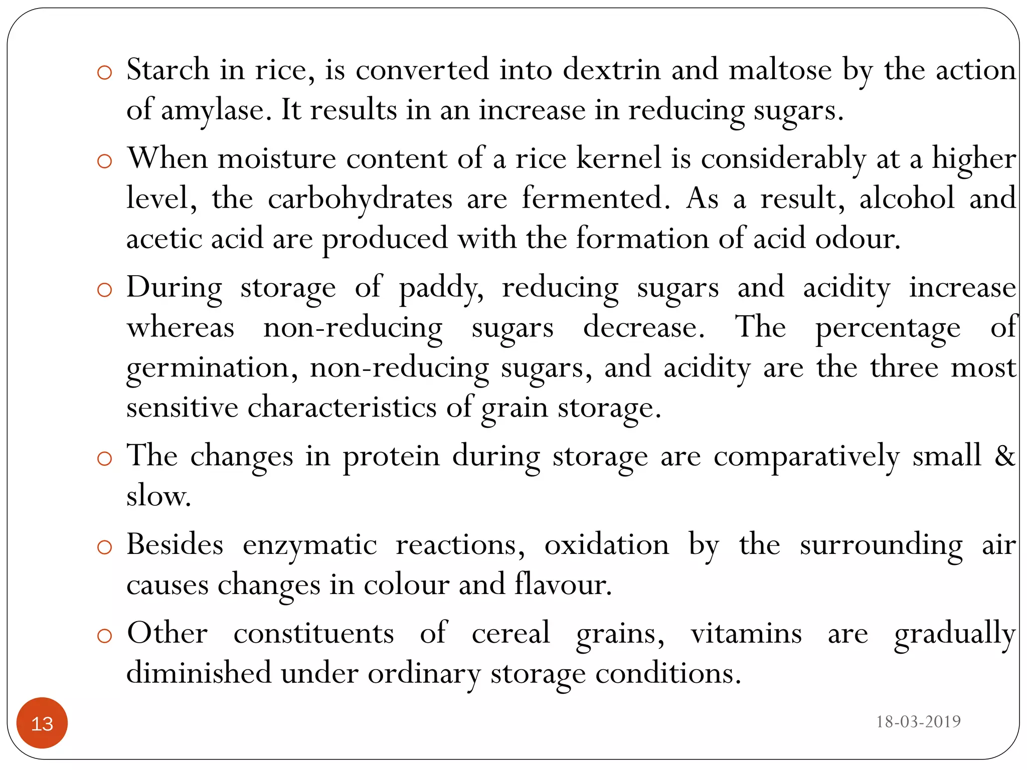o Starch in rice, is converted into dextrin and maltose by the action
of amylase. It results in an increase in reducing sugars.
o When moisture content of a rice kernel is considerably at a higher
level, the carbohydrates are fermented. As a result, alcohol and
acetic acid are produced with the formation of acid odour.
o During storage of paddy, reducing sugars and acidity increase
whereas non-reducing sugars decrease. The percentage of
germination, non-reducing sugars, and acidity are the three most
sensitive characteristics of grain storage.
o The changes in protein during storage are comparatively small &
slow.
o Besides enzymatic reactions, oxidation by the surrounding air
causes changes in colour and flavour.
o Other constituents of cereal grains, vitamins are gradually
diminished under ordinary storage conditions.
18-03-201913
 