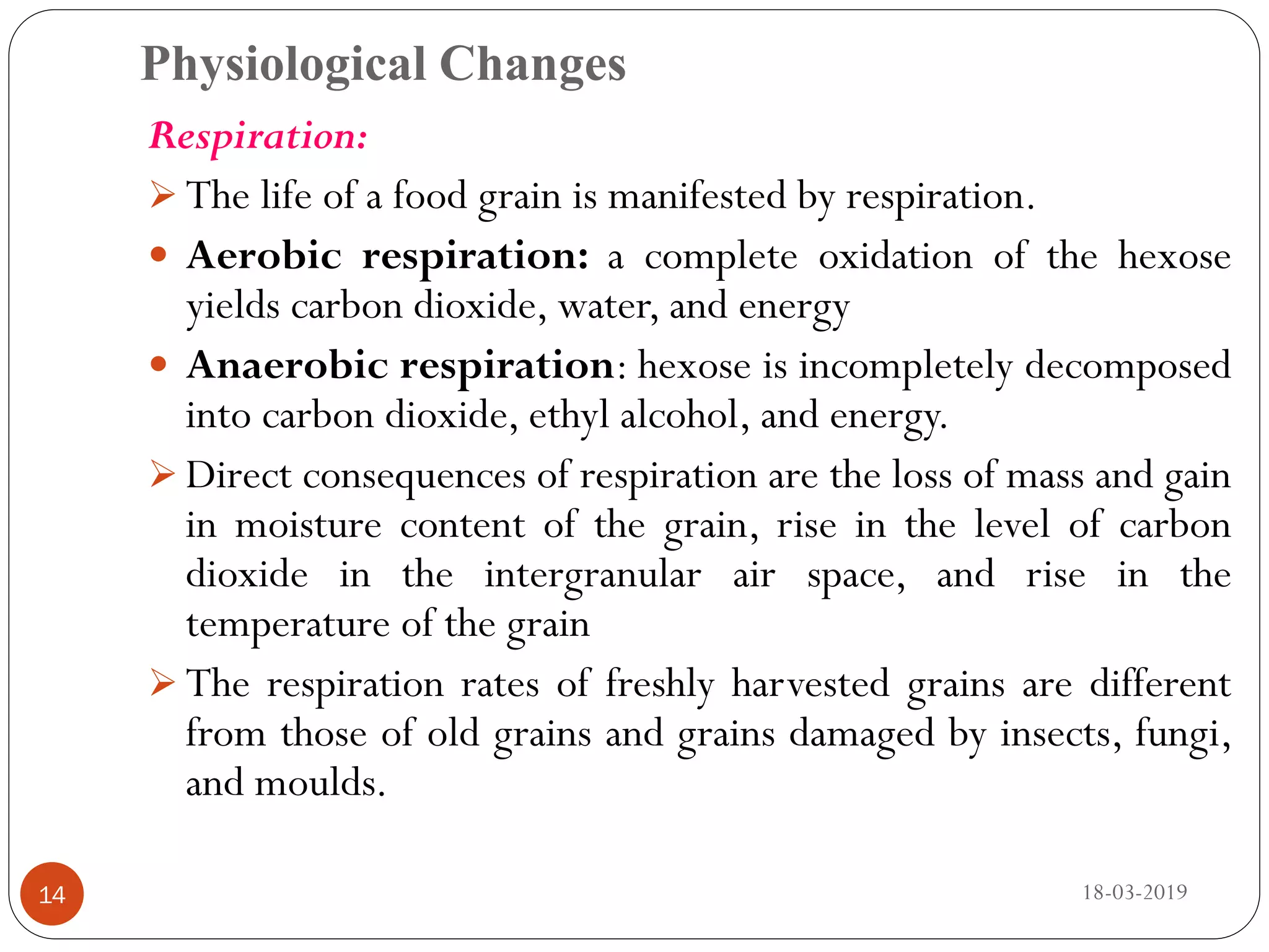 Physiological Changes
Respiration:
 The life of a food grain is manifested by respiration.
 Aerobic respiration: a complete oxidation of the hexose
yields carbon dioxide, water, and energy
 Anaerobic respiration: hexose is incompletely decomposed
into carbon dioxide, ethyl alcohol, and energy.
 Direct consequences of respiration are the loss of mass and gain
in moisture content of the grain, rise in the level of carbon
dioxide in the intergranular air space, and rise in the
temperature of the grain
 The respiration rates of freshly harvested grains are different
from those of old grains and grains damaged by insects, fungi,
and moulds.
18-03-201914
 